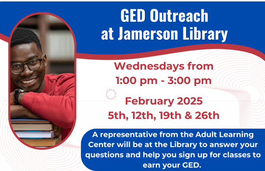 GED Outreach at Jamerson Library Wednesdays from 1:00 PM - 3:00 PM February 2025 5th, 12th, 19th, 26th. A representative from the Adult Learning Center will be at the Library to answer your questions and help you sign up for classes to earn your GED.
