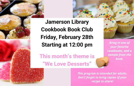 Jamerson Library Cookbook Book Club Friday, February 28th Starting at 12:00 PM This month's theme is "We Love Desserts" Bring in one of your favorite cookbooks, and a sample from the book. This program is intended for adults. Don't forget to bring copies of your recipe to share!