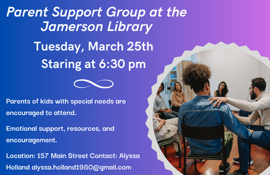 Parent Support Group at the Jamerson Library Tuesday, March 25th Starting at 6:30 pm Parents of kids with special needs are encouraged to attend. Emotional support, resources, and encouragement. Location 157 Main Street, Contact: Alyssa Holland alyssa.holland1980@gmail.com