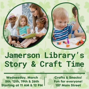 Jamerson Library's Story & Craft Time Wednesday, March 5th, 12th, 19th, & 26th Starting at 11 AM & 12 PM Crafts & Snacks! Fun for Everyone! 157 Main Street