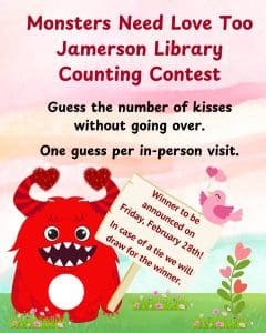 Monsters need love too Jamerson Library Counting Contest Guess the number of kisses without going over. One guess per in-person visit. Winner to be announced on Friday, February 28th! In Case of a tie we will draw for the winner.