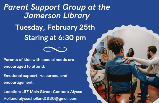 Parent Support Group at the Jamerson Library Tuesday, February 25th Starting at 6:30 pm Parents of kids with special needs are encouraged to attend. Emotional support, resources, and encouragement. Location: 157 Main Street Contact: Alyssa Holland alyssa.holland1980@gmail.com