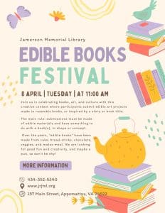 Edible Book Festival at the Jamerson Library - Get ready to eat a book and join in the festival, an edible book festival! On Tuesday, April 8th the Library will be hosting an edible book festival from 11:00 am to 3:00 pm in our community room. Participants are asked to create edible art inspired by books! All submissions must depict a fictional or non-fictional literary work or character. You can pick up an entry form and the list of rules at the Library. Read your book and eat it too!
