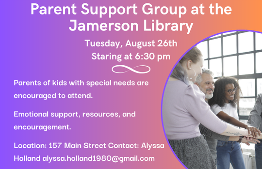 Parent Support Group at the Jamerson Library Tuesday, August 26th Starting at 6:30 pm Parents of kids with special need are encouraged to attend. Emotional support, resources, and encouragement. Location: 157 Main Street Contact: Alyssa Holland alyssa.holland1980@gmail.com