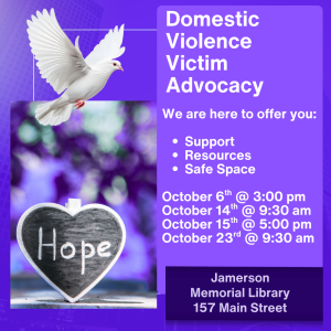 Domestic Violence Victim Advocacy We are here to offer you: -support -resources -safe space October 6th @ 3:00 pm October 14th @9:30 am October 15th @5:00 p October 23rd @ 9:30 am Jamerson Memorial Library 157 Main Street