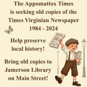 The Appomattox Times is seeking old copies of the Times Virginian Newspaper 1984-2024. Help preserve local history! Bring Old copies to Jamerson Library on Main Street! 